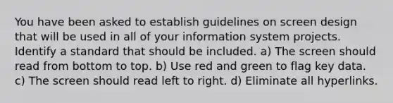 You have been asked to establish guidelines on screen design that will be used in all of your information system projects. Identify a standard that should be included. a) The screen should read from bottom to top. b) Use red and green to flag key data. c) The screen should read left to right. d) Eliminate all hyperlinks.