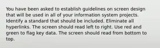 You have been asked to establish guidelines on screen design that will be used in all of your information system projects. Identify a standard that should be included. Eliminate all hyperlinks. The screen should read left to right. Use red and green to flag key data. The screen should read from bottom to top.