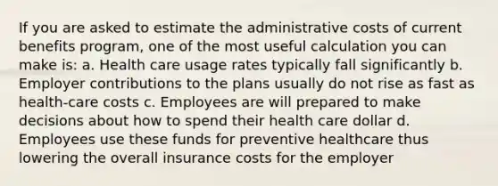 If you are asked to estimate the administrative costs of current benefits program, one of the most useful calculation you can make is: a. Health care usage rates typically fall significantly b. Employer contributions to the plans usually do not rise as fast as health-care costs c. Employees are will prepared to make decisions about how to spend their health care dollar d. Employees use these funds for preventive healthcare thus lowering the overall insurance costs for the employer