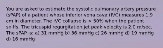 You are asked to estimate the systolic pulmonary artery pressure (sPAP) of a patient whose inferior vena cava (IVC) measures 1.9 cm in diameter. The IVC collapse is > 50% when the patient sniffs. The tricuspid regurgitation jet peak velocity is 2.0 m/sec. The sPAP is: a) 31 mmHg b) 36 mmHg c) 26 mmHg d) 19 mmHg d) 16 mmHg