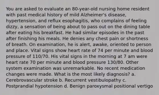 You are asked to evaluate an 80-year-old nursing home resident with past medical history of mild Alzheimer's disease, hypertension, and reflux esophagitis, who complains of feeling dizzy, a sensation of being about to pass out on the dining table after eating his breakfast. He had similar episodes in the past after finishing his meals. He denies any chest pain or shortness of breath. On examination, he is alert, awake, oriented to person and place. Vital signs show heart rate of 74 per minute and blood pressure of 110/70. His vital signs in the morning at 7 am were heart rate 70 per minute and blood pressure 130/80. Other system examination was unremarkable. No recent medication changes were made. What is the most likely diagnosis? a. Cerebrovascular stroke b. Recurrent vestibulopathy c. Postprandial hypotension d. Benign paroxysmal positional vertigo