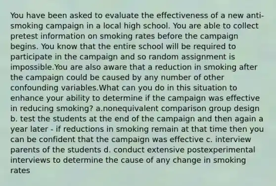 You have been asked to evaluate the effectiveness of a new anti-smoking campaign in a local high school. You are able to collect pretest information on smoking rates before the campaign begins. You know that the entire school will be required to participate in the campaign and so random assignment is impossible.You are also aware that a reduction in smoking after the campaign could be caused by any number of other confounding variables.What can you do in this situation to enhance your ability to determine if the campaign was effective in reducing smoking? a.nonequivalent comparison group design b. test the students at the end of the campaign and then again a year later - if reductions in smoking remain at that time then you can be confident that the campaign was effective c. interview parents of the students d. conduct extensive postexperimental interviews to determine the cause of any change in smoking rates