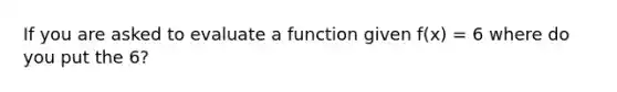 If you are asked to evaluate a function given f(x) = 6 where do you put the 6?