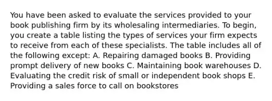 ​You have been asked to evaluate the services provided to your book publishing firm by its wholesaling intermediaries. To begin, you create a table listing the types of services your firm expects to receive from each of these specialists. The table includes all of the following except: ​A. Repairing damaged books ​B. Providing prompt delivery of new books ​C. Maintaining book warehouses ​D. Evaluating the credit risk of small or independent book shops ​E. Providing a sales force to call on bookstores