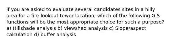 if you are asked to evaluate several candidates sites in a hilly area for a fire lookout tower location, which of the following GIS functions will be the most appropriate choice for such a purpose? a) HIllshade analysis b) viewshed analysis c) Slope/aspect calculation d) buffer analysis