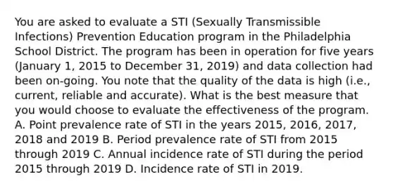 You are asked to evaluate a STI (Sexually Transmissible Infections) Prevention Education program in the Philadelphia School District. The program has been in operation for five years (January 1, 2015 to December 31, 2019) and data collection had been on-going. You note that the quality of the data is high (i.e., current, reliable and accurate). What is the best measure that you would choose to evaluate the effectiveness of the program. A. Point prevalence rate of STI in the years 2015, 2016, 2017, 2018 and 2019 B. Period prevalence rate of STI from 2015 through 2019 C. Annual incidence rate of STI during the period 2015 through 2019 D. Incidence rate of STI in 2019.