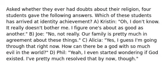 Asked whether they ever had doubts about their religion, four students gave the following answers. Which of these students has arrived at identity achievement? A) Kristin: "Oh, I don't know. It really doesn't bother me. I figure one's about as good as another." B) Joe: "No, not really. Our family is pretty much in agreement about these things." C) Alicia: "Yes, I guess I'm going through that right now. How can there be a god with so much evil in the world?" D) Phil: "Yeah, I even started wondering if God existed. I've pretty much resolved that by now, though."