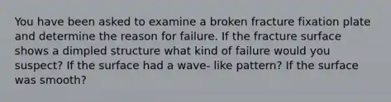 You have been asked to examine a broken fracture fixation plate and determine the reason for failure. If the fracture surface shows a dimpled structure what kind of failure would you suspect? If the surface had a wave- like pattern? If the surface was smooth?