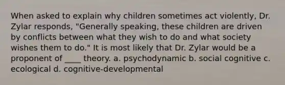 When asked to explain why children sometimes act violently, Dr. Zylar responds, "Generally speaking, these children are driven by conflicts between what they wish to do and what society wishes them to do." It is most likely that Dr. Zylar would be a proponent of ____ theory. a. psychodynamic b. social cognitive c. ecological d. cognitive-developmental