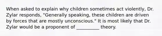 When asked to explain why children sometimes act violently, Dr. Zylar responds, "Generally speaking, these children are driven by forces that are mostly unconscious." It is most likely that Dr. Zylar would be a proponent of __________ theory.