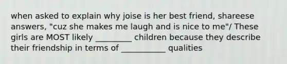 when asked to explain why joise is her best friend, shareese answers, "cuz she makes me laugh and is nice to me"/ These girls are MOST likely _________ children because they describe their friendship in terms of ___________ qualities