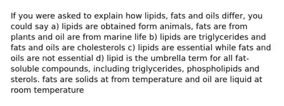 If you were asked to explain how lipids, fats and oils differ, you could say a) lipids are obtained form animals, fats are from plants and oil are from marine life b) lipids are triglycerides and fats and oils are cholesterols c) lipids are essential while fats and oils are not essential d) lipid is the umbrella term for all fat-soluble compounds, including triglycerides, phospholipids and sterols. fats are solids at from temperature and oil are liquid at room temperature