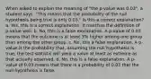 When asked to explain the meaning of "the p-value was 0.03", a student says, "This means that the probability of the null hypothesis being true is only 0.03." Is this a correct explanation? a. Yes, this is a correct explanation. It matches the definition of p-value well. b. No, this is a false explanation. A p-value of 0.03 means that the outcome is at least 3% higher among one group than among the other group. c. No, this a false explanation. A p-value is the probability that, assuming the null hypothesis is true, the test statistic will yield a value at least as extreme as that actually observed. d. No, this is a false explanation. A p-value of 0.03 means that there is a probability of 0.03 that the null hypothesis is false.