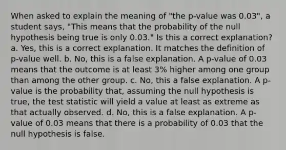 When asked to explain the meaning of "the p-value was 0.03", a student says, "This means that the probability of the null hypothesis being true is only 0.03." Is this a correct explanation? a. Yes, this is a correct explanation. It matches the definition of p-value well. b. No, this is a false explanation. A p-value of 0.03 means that the outcome is at least 3% higher among one group than among the other group. c. No, this a false explanation. A p-value is the probability that, assuming the null hypothesis is true, the test statistic will yield a value at least as extreme as that actually observed. d. No, this is a false explanation. A p-value of 0.03 means that there is a probability of 0.03 that the null hypothesis is false.