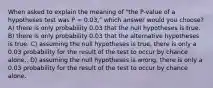 When asked to explain the meaning of "the P-value of a hypotheses test was P = 0.03," which answer would you choose? A) there is only probability 0.03 that the null hypotheses is true. B) there is only probability 0.03 that the alternative hypotheses is true. C) assuming the null hypotheses is true, there is only a 0.03 probability for the result of the test to occur by chance alone.. D) assuming the null hypotheses is wrong, there is only a 0.03 probability for the result of the test to occur by chance alone.