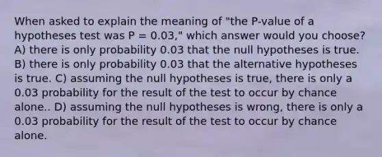 When asked to explain the meaning of "the P-value of a hypotheses test was P = 0.03," which answer would you choose? A) there is only probability 0.03 that the null hypotheses is true. B) there is only probability 0.03 that the alternative hypotheses is true. C) assuming the null hypotheses is true, there is only a 0.03 probability for the result of the test to occur by chance alone.. D) assuming the null hypotheses is wrong, there is only a 0.03 probability for the result of the test to occur by chance alone.