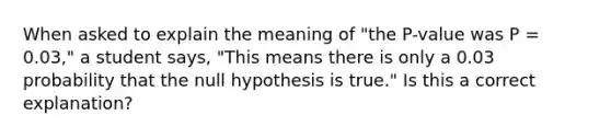 When asked to explain the meaning of "the P-value was P = 0.03," a student says, "This means there is only a 0.03 probability that the null hypothesis is true." Is this a correct explanation?