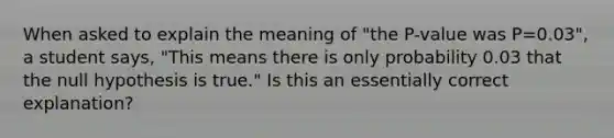 When asked to explain the meaning of "the P-value was P=0.03", a student says, "This means there is only probability 0.03 that the null hypothesis is true." Is this an essentially correct explanation?