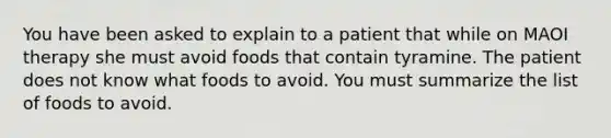 You have been asked to explain to a patient that while on MAOI therapy she must avoid foods that contain tyramine. The patient does not know what foods to avoid. You must summarize the list of foods to avoid.