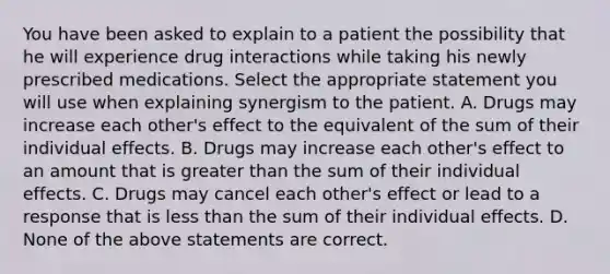 You have been asked to explain to a patient the possibility that he will experience drug interactions while taking his newly prescribed medications. Select the appropriate statement you will use when explaining synergism to the patient. A. Drugs may increase each other's effect to the equivalent of the sum of their individual effects. B. Drugs may increase each other's effect to an amount that is greater than the sum of their individual effects. C. Drugs may cancel each other's effect or lead to a response that is less than the sum of their individual effects. D. None of the above statements are correct.