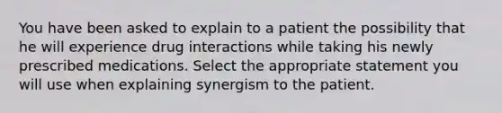 You have been asked to explain to a patient the possibility that he will experience drug interactions while taking his newly prescribed medications. Select the appropriate statement you will use when explaining synergism to the patient.