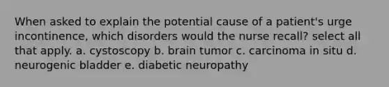 When asked to explain the potential cause of a patient's urge incontinence, which disorders would the nurse recall? select all that apply. a. cystoscopy b. brain tumor c. carcinoma in situ d. neurogenic bladder e. diabetic neuropathy