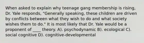 When asked to explain why teenage gang membership is rising, Dr. Yale responds, "Generally speaking, these children are driven by conflicts between what they wish to do and what society wishes them to do." It is most likely that Dr. Yale would be a proponent of ____ theory. A). psychodynamic B). ecological C). social cognitive D). cognitive-developmental