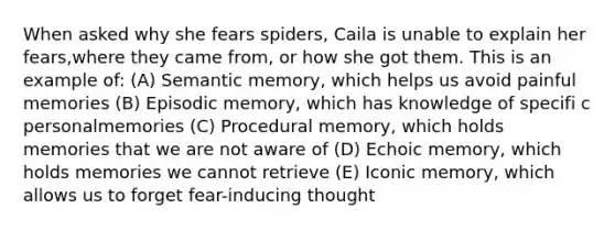 When asked why she fears spiders, Caila is unable to explain her fears,where they came from, or how she got them. This is an example of: (A) Semantic memory, which helps us avoid painful memories (B) Episodic memory, which has knowledge of specifi c personalmemories (C) Procedural memory, which holds memories that we are not aware of (D) Echoic memory, which holds memories we cannot retrieve (E) Iconic memory, which allows us to forget fear-inducing thought