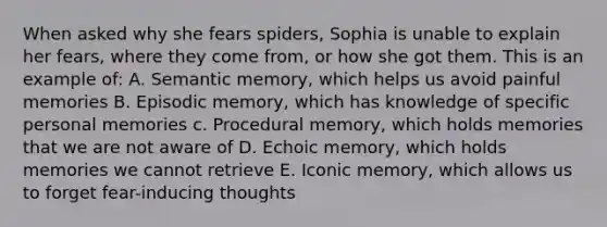 When asked why she fears spiders, Sophia is unable to explain her fears, where they come from, or how she got them. This is an example of: A. Semantic memory, which helps us avoid painful memories B. Episodic memory, which has knowledge of specific personal memories c. Procedural memory, which holds memories that we are not aware of D. Echoic memory, which holds memories we cannot retrieve E. Iconic memory, which allows us to forget fear-inducing thoughts