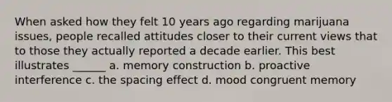 When asked how they felt 10 years ago regarding marijuana issues, people recalled attitudes closer to their current views that to those they actually reported a decade earlier. This best illustrates ______ a. memory construction b. proactive interference c. the spacing effect d. mood congruent memory