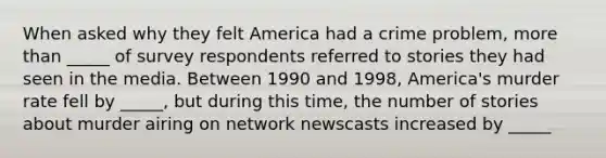 When asked why they felt America had a crime problem, more than _____ of survey respondents referred to stories they had seen in the media. Between 1990 and 1998, America's murder rate fell by _____, but during this time, the number of stories about murder airing on network newscasts increased by _____