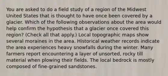 You are asked to do a field study of a region of the Midwest United States that is thought to have once been covered by a glacier. Which of the following observations about the area would help confirm the hypothesis that a glacier once covered this region? (Check all that apply.) Local topographic maps show several moraines in the area. Historical weather records indicate the area experiences heavy snowfalls during the winter. Many farmers report encountering a layer of unsorted, rocky till material when plowing their fields. The local bedrock is mostly composed of fine-grained sandstones.