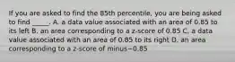 If you are asked to find the 85th​ percentile, you are being asked to find​ _____. A. a data value associated with an area of 0.85 to its left B. an area corresponding to a​ z-score of 0.85 C. a data value associated with an area of 0.85 to its right D. an area corresponding to a​ z-score of minus−0.85