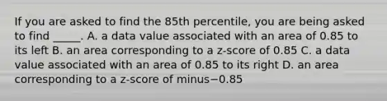 If you are asked to find the 85th​ percentile, you are being asked to find​ _____. A. a data value associated with an area of 0.85 to its left B. an area corresponding to a​ z-score of 0.85 C. a data value associated with an area of 0.85 to its right D. an area corresponding to a​ z-score of minus−0.85