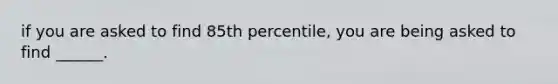 if you are asked to find 85th percentile, you are being asked to find ______.