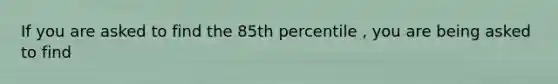 If you are asked to find the 85th percentile , you are being asked to find