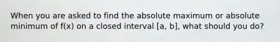 When you are asked to find the absolute maximum or absolute minimum of f(x) on a closed interval [a, b], what should you do?