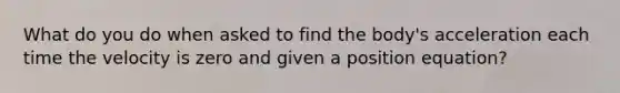 What do you do when asked to find the body's acceleration each time the velocity is zero and given a position equation?