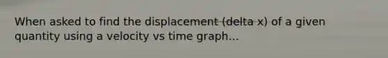 When asked to find the displacement (delta x) of a given quantity using a velocity vs time graph...