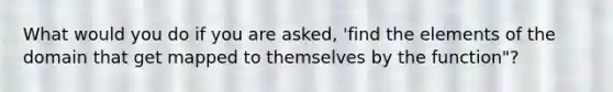 What would you do if you are asked, 'find the elements of the domain that get mapped to themselves by the function"?