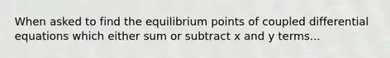 When asked to find the equilibrium points of coupled differential equations which either sum or subtract x and y terms...