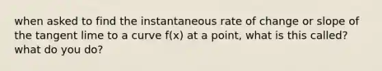 when asked to find the instantaneous rate of change or slope of the tangent lime to a curve f(x) at a point, what is this called? what do you do?