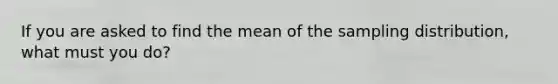 If you are asked to find the mean of the sampling distribution, what must you do?