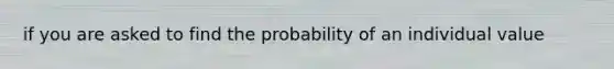 if you are asked to find the probability of an individual value