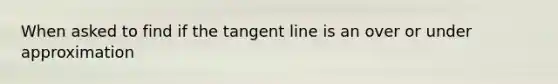 When asked to find if the tangent line is an over or under approximation