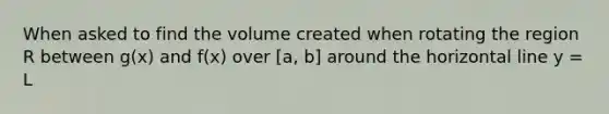 When asked to find the volume created when rotating the region R between g(x) and f(x) over [a, b] around the horizontal line y = L