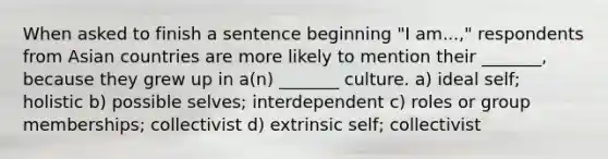 When asked to finish a sentence beginning "I am...," respondents from Asian countries are more likely to mention their _______, because they grew up in a(n) _______ culture. a) ideal self; holistic b) possible selves; interdependent c) roles or group memberships; collectivist d) extrinsic self; collectivist