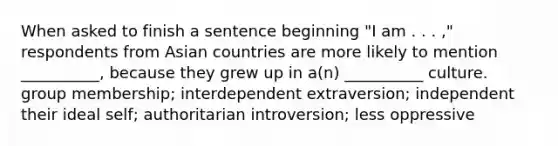 When asked to finish a sentence beginning "I am . . . ," respondents from Asian countries are more likely to mention __________, because they grew up in a(n) __________ culture. group membership; interdependent extraversion; independent their ideal self; authoritarian introversion; less oppressive