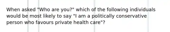 When asked "Who are you?" which of the following individuals would be most likely to say "I am a politically conservative person who favours private health care"?