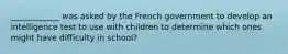 ____________ was asked by the French government to develop an intelligence test to use with children to determine which ones might have difficulty in school?